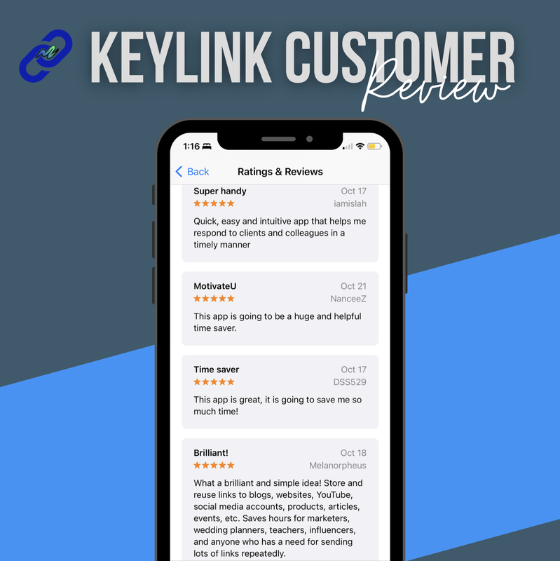 Image of a customer review of KeyLink App from the Apple Store with 5.0 out of 5 stars for 17 ratings with the following text: Super handy: Quick, easy and intuitive app that helps me respond to clients and colleagues in a timely manner. MotivateU: this app is going to be a huge and helpful time saver.  Time saver: This app is greats it is going to save me so much time! Brilliant!: What a brilliant and simple idea! Store and reuse links to blogs, websites, YouTube, social media accounts, products, articles, events, etc. Saves hours for marketers, wedding planners, teachers, influencers, and anyone who has a need for sending lots of links repeatedly.