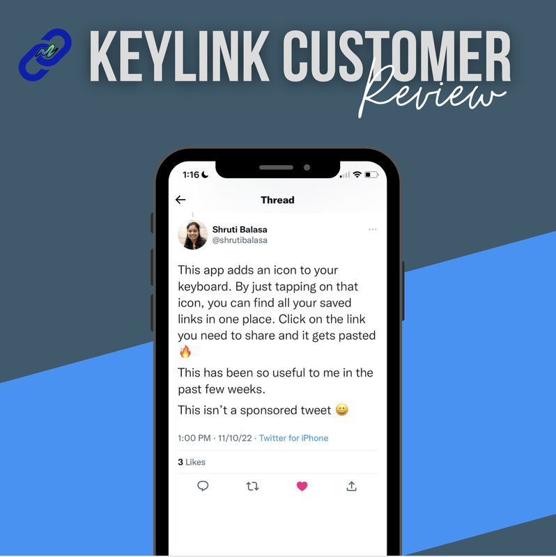 Image of a customer review for KeyLink mobile app. Text is the following: KeyLink Customer Review, Shruti Balasa @shrutibalasa. This app adds an icon to your keyboard. By just telling on that icon, you can find all of your saved links in one place. Click on the link you need to share and it gets pasted. This has been so useful to me in the past few weeks. This isn't a sponsored tweet.